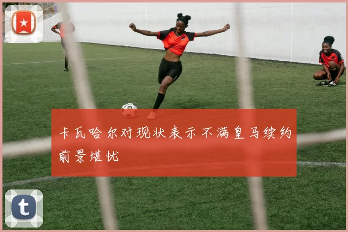 卡瓦哈尔对现状表示不满皇马续约前景堪忧