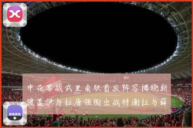 申花客战武里南联首发阵容揭晓新援盖伊与拉唐领衔出战特谢拉与薛庆浩同场竞技